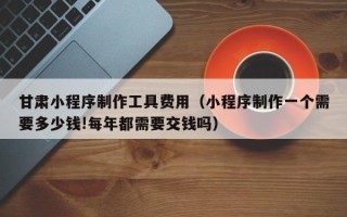 萍乡甘肃小程序制作工具费用（小程序制作一个需要多少钱!每年都需要交钱吗）