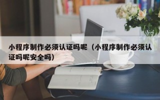 萍乡小程序制作必须认证吗呢（小程序制作必须认证吗呢安全吗）