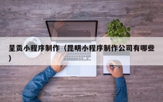 萍乡呈贡小程序制作（昆明小程序制作公司有哪些）