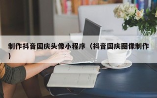 萍乡制作抖音国庆头像小程序（抖音国庆图像制作）