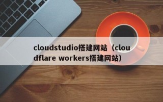 萍乡cloudstudio搭建网站（cloudflare workers搭建网站）