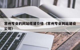 萍乡常州专业的网站搭建价格（常州专业网站建设公司）