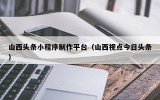 萍乡山西头条小程序制作平台（山西视点今日头条）